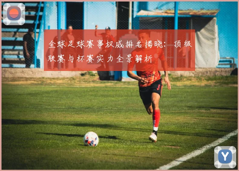 全球足球赛事权威排名揭晓:顶级联赛与杯赛实力全景解析