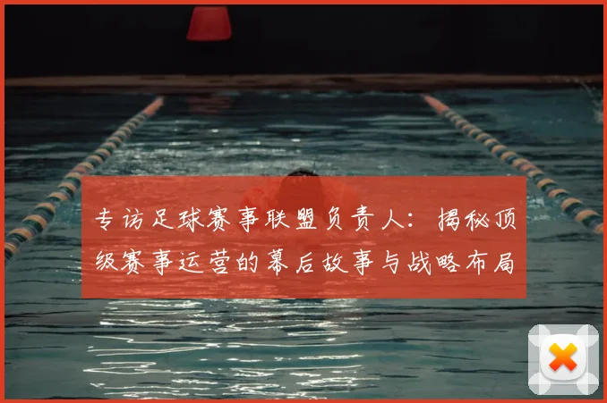 专访足球赛事联盟负责人：揭秘顶级赛事运营的幕后故事与战略布局