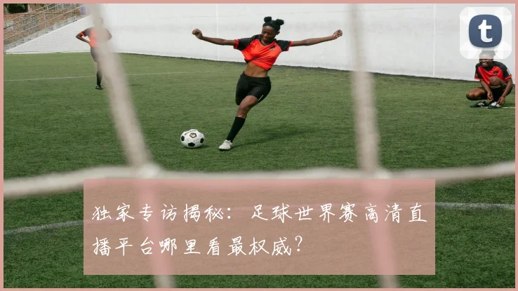 独家专访揭秘：足球世界赛高清直播平台哪里看最权威？