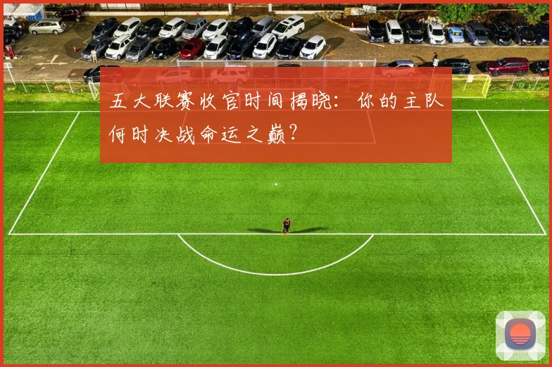 五大联赛收官时间揭晓：你的主队何时决战命运之巅？