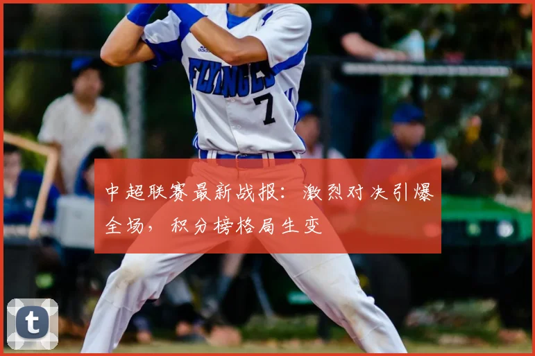 中超联赛最新战报:激烈对决引爆全场,积分榜格局生变